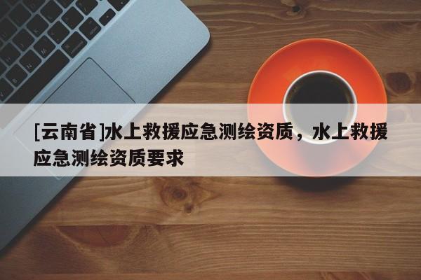 [云南省]水上救援應(yīng)急測(cè)繪資質(zhì)，水上救援應(yīng)急測(cè)繪資質(zhì)要求