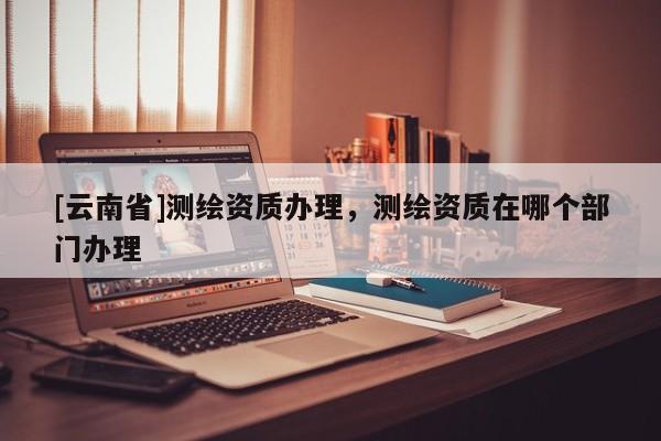 [云南省]測(cè)繪資質(zhì)辦理，測(cè)繪資質(zhì)在哪個(gè)部門辦理