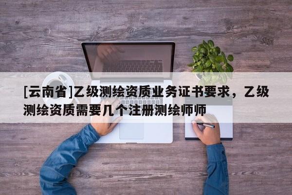 [云南省]乙級測繪資質業務證書要求，乙級測繪資質需要幾個注冊測繪師師