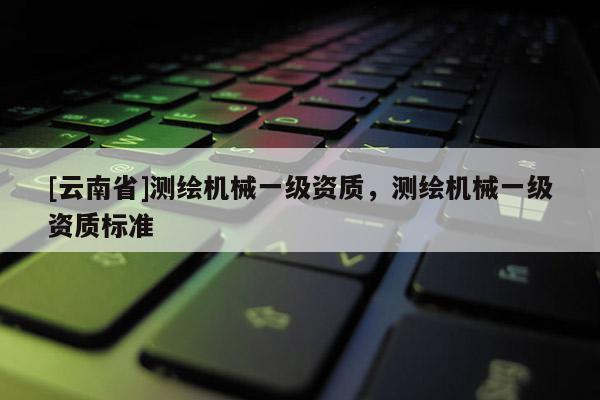 [云南省]測(cè)繪機(jī)械一級(jí)資質(zhì)，測(cè)繪機(jī)械一級(jí)資質(zhì)標(biāo)準(zhǔn)