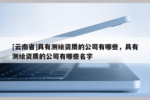 [云南省]具有測繪資質(zhì)的公司有哪些，具有測繪資質(zhì)的公司有哪些名字