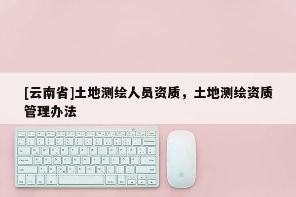 [云南省]土地測(cè)繪人員資質(zhì)，土地測(cè)繪資質(zhì)管理辦法