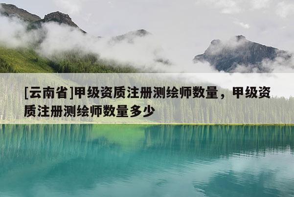 [云南省]甲級資質注冊測繪師數量，甲級資質注冊測繪師數量多少