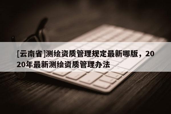 [云南省]測繪資質(zhì)管理規(guī)定最新哪版，2020年最新測繪資質(zhì)管理辦法