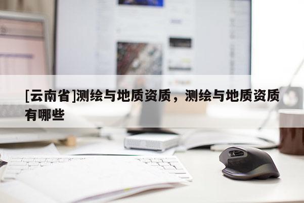 [云南省]測(cè)繪與地質(zhì)資質(zhì)，測(cè)繪與地質(zhì)資質(zhì)有哪些