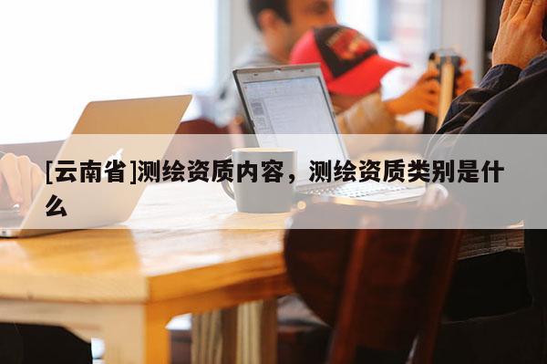 [云南省]測繪資質內容，測繪資質類別是什么