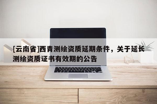 [云南省]西青測繪資質延期條件，關于延長測繪資質證書有效期的公告