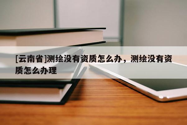 [云南省]測繪沒有資質怎么辦，測繪沒有資質怎么辦理