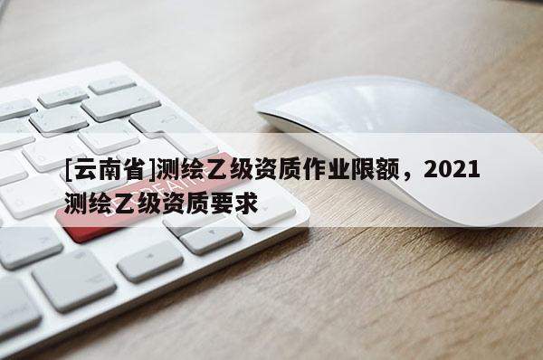 [云南省]測繪乙級資質作業限額，2021測繪乙級資質要求