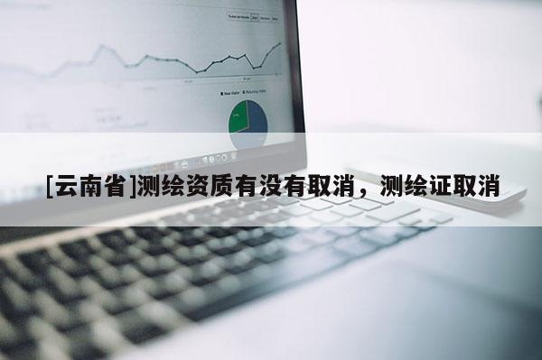 [云南省]測繪資質有沒有取消，測繪證取消
