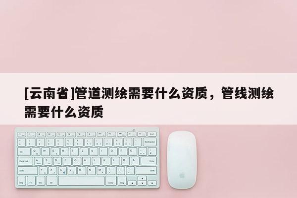 [云南省]管道測繪需要什么資質，管線測繪需要什么資質