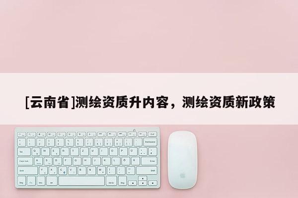 [云南省]測(cè)繪資質(zhì)升內(nèi)容，測(cè)繪資質(zhì)新政策