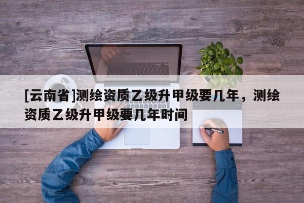 [云南省]測繪資質乙級升甲級要幾年，測繪資質乙級升甲級要幾年時間