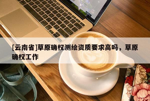 [云南省]草原確權測繪資質要求高嗎，草原確權工作
