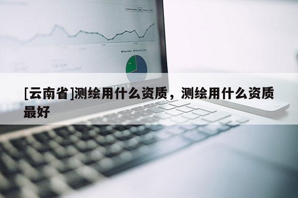 [云南省]測(cè)繪用什么資質(zhì)，測(cè)繪用什么資質(zhì)最好