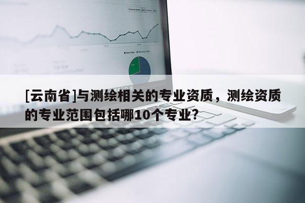 [云南省]與測繪相關的專業資質，測繪資質的專業范圍包括哪10個專業?