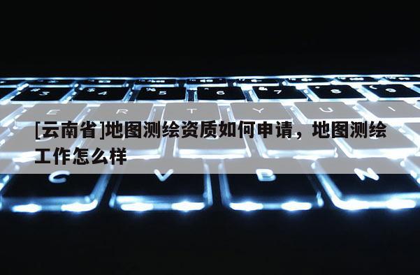 [云南省]地圖測繪資質如何申請，地圖測繪工作怎么樣