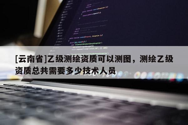 [云南省]乙級(jí)測(cè)繪資質(zhì)可以測(cè)圖，測(cè)繪乙級(jí)資質(zhì)總共需要多少技術(shù)人員