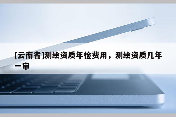 [云南省]測繪資質(zhì)年檢費用，測繪資質(zhì)幾年一審