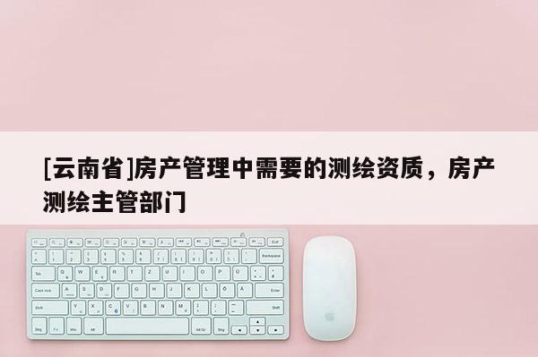 [云南省]房產管理中需要的測繪資質，房產測繪主管部門