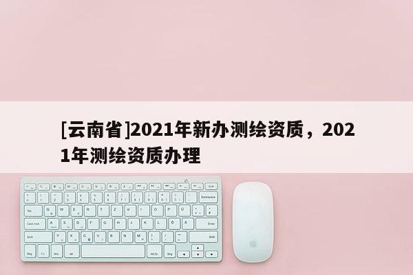 [云南省]2021年新辦測繪資質，2021年測繪資質辦理