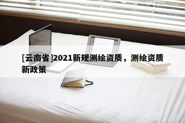 [云南省]2021新規(guī)測繪資質(zhì)，測繪資質(zhì)新政策