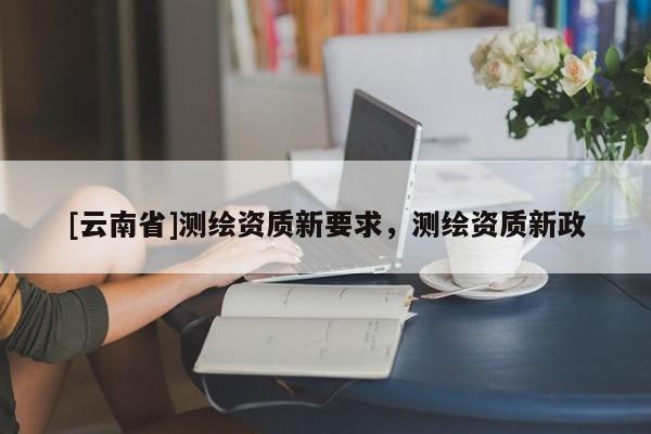 [云南省]測繪資質新要求，測繪資質新政