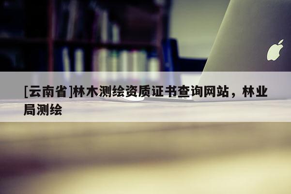[云南省]林木測繪資質證書查詢網站，林業局測繪
