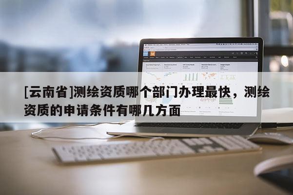 [云南省]測繪資質哪個部門辦理最快，測繪資質的申請條件有哪幾方面