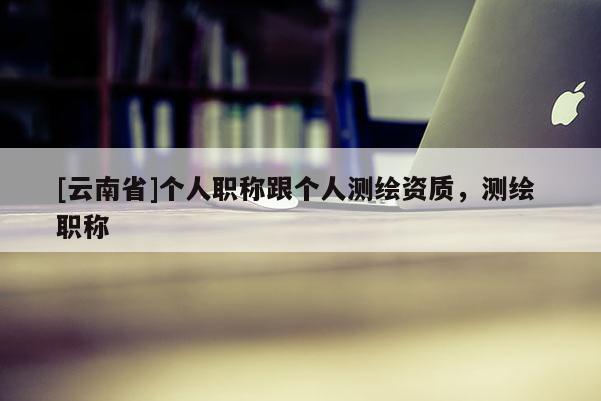 [云南省]個人職稱跟個人測繪資質，測繪 職稱