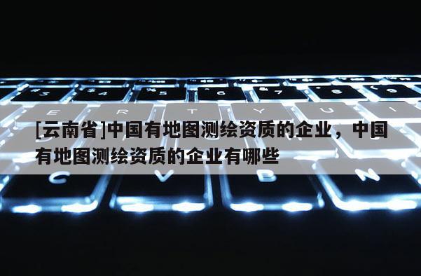 [云南省]中國有地圖測繪資質(zhì)的企業(yè)，中國有地圖測繪資質(zhì)的企業(yè)有哪些