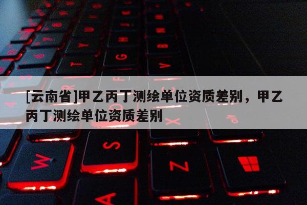[云南省]甲乙丙丁測繪單位資質差別，甲乙丙丁測繪單位資質差別