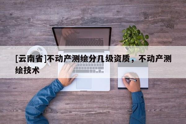 [云南省]不動(dòng)產(chǎn)測(cè)繪分幾級(jí)資質(zhì)，不動(dòng)產(chǎn)測(cè)繪技術(shù)