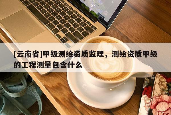 [云南省]甲級測繪資質(zhì)監(jiān)理，測繪資質(zhì)甲級的工程測量包含什么