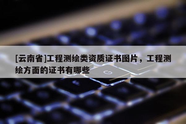 [云南省]工程測繪類資質證書圖片，工程測繪方面的證書有哪些