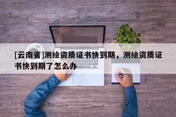 [云南省]測繪資質證書快到期，測繪資質證書快到期了怎么辦