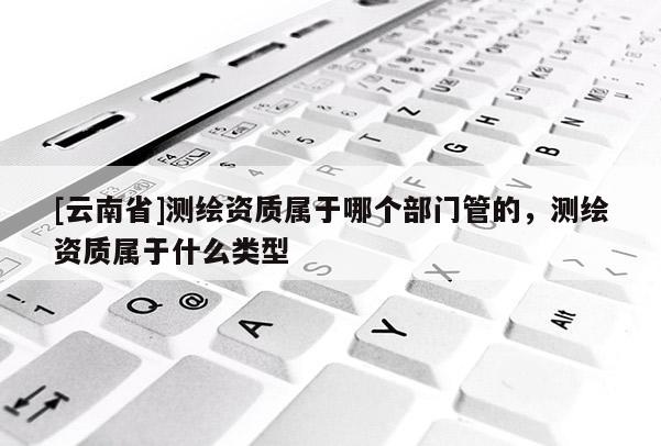 [云南省]測繪資質(zhì)屬于哪個部門管的，測繪資質(zhì)屬于什么類型