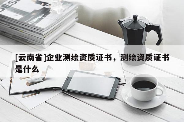 [云南省]企業(yè)測繪資質(zhì)證書，測繪資質(zhì)證書是什么
