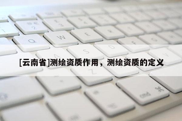 [云南省]測(cè)繪資質(zhì)作用，測(cè)繪資質(zhì)的定義