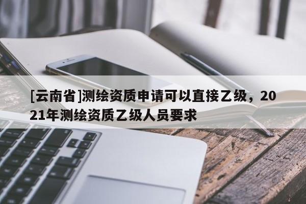 [云南省]測繪資質申請可以直接乙級，2021年測繪資質乙級人員要求