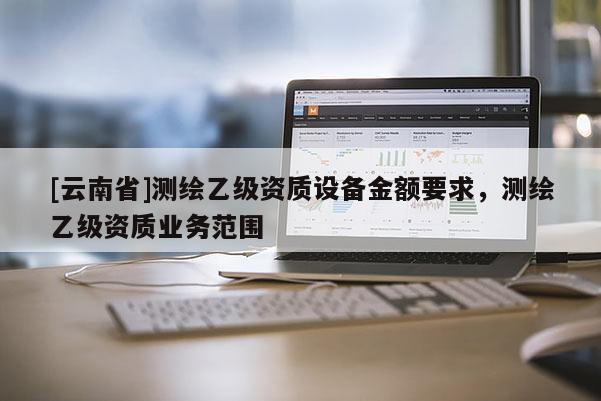 [云南省]測繪乙級資質設備金額要求，測繪乙級資質業(yè)務范圍