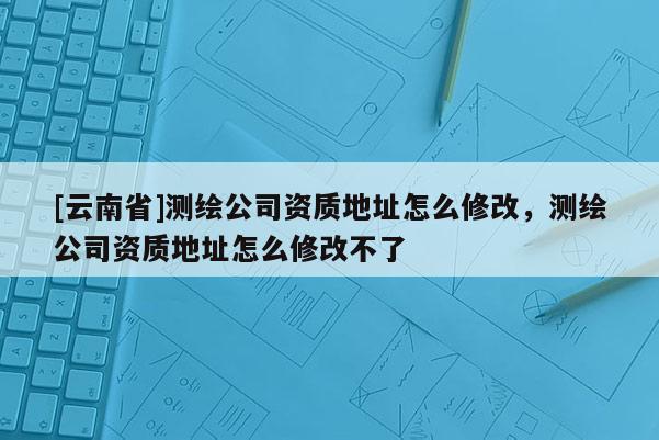 [云南省]測繪公司資質地址怎么修改，測繪公司資質地址怎么修改不了
