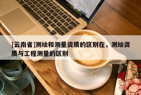 [云南省]測繪和測量資質(zhì)的區(qū)別在，測繪資質(zhì)與工程測量的區(qū)別