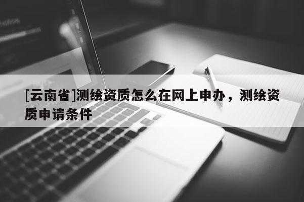 [云南省]測繪資質怎么在網(wǎng)上申辦，測繪資質申請條件