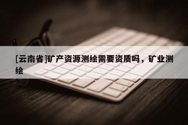 [云南省]礦產(chǎn)資源測(cè)繪需要資質(zhì)嗎，礦業(yè)測(cè)繪