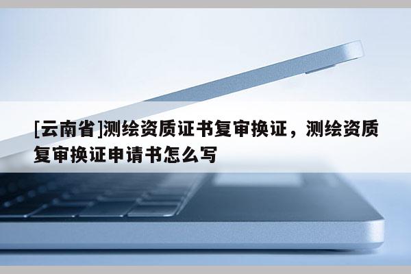 [云南省]測繪資質證書復審換證，測繪資質復審換證申請書怎么寫