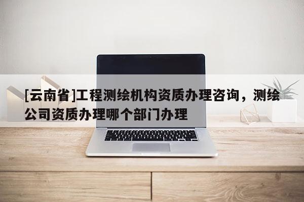 [云南省]工程測繪機構資質辦理咨詢，測繪公司資質辦理哪個部門辦理
