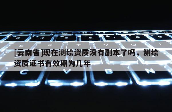 [云南省]現(xiàn)在測繪資質(zhì)沒有副本了嗎，測繪資質(zhì)證書有效期為幾年