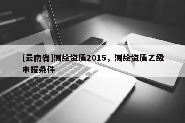 [云南省]測繪資質(zhì)2015，測繪資質(zhì)乙級申報(bào)條件