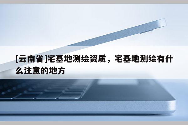 [云南省]宅基地測繪資質(zhì)，宅基地測繪有什么注意的地方